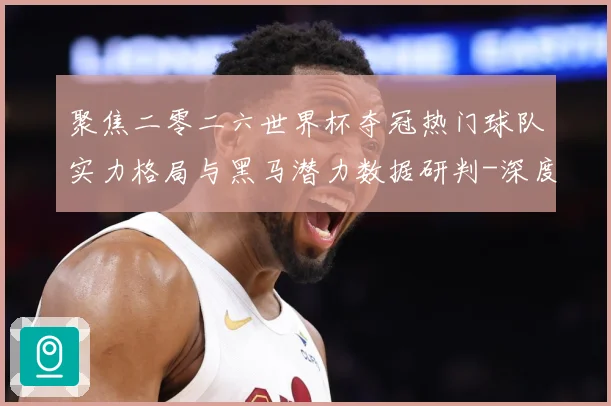 聚焦二零二六世界杯夺冠热门球队实力格局与黑马潜力数据研判-深度解析