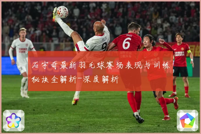 石宇奇最新羽毛球赛场表现与训练秘诀全解析-深度解析