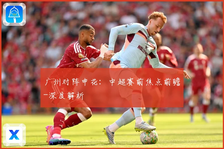广州对阵申花：中超赛前焦点前瞻-深度解析
